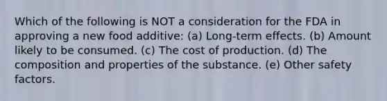 Which of the following is NOT a consideration for the FDA in approving a new food additive: (a) Long-term effects. (b) Amount likely to be consumed. (c) The cost of production. (d) The composition and properties of the substance. (e) Other safety factors.