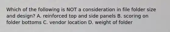 Which of the following is NOT a consideration in file folder size and design? A. reinforced top and side panels B. scoring on folder bottoms C. vendor location D. weight of folder