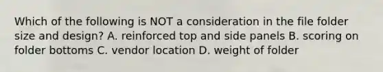 Which of the following is NOT a consideration in the file folder size and design? A. reinforced top and side panels B. scoring on folder bottoms C. vendor location D. weight of folder