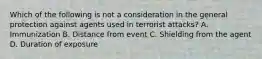 Which of the following is not a consideration in the general protection against agents used in terrorist​ attacks? A. Immunization B. Distance from event C. Shielding from the agent D. Duration of exposure