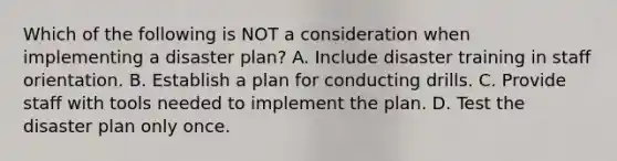 Which of the following is NOT a consideration when implementing a disaster plan? A. Include disaster training in staff orientation. B. Establish a plan for conducting drills. C. Provide staff with tools needed to implement the plan. D. Test the disaster plan only once.