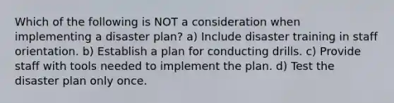 Which of the following is NOT a consideration when implementing a disaster plan? a) Include disaster training in staff orientation. b) Establish a plan for conducting drills. c) Provide staff with tools needed to implement the plan. d) Test the disaster plan only once.