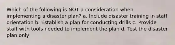 Which of the following is NOT a consideration when implementing a disaster plan? a. Include disaster training in staff orientation b. Establish a plan for conducting drills c. Provide staff with tools needed to implement the plan d. Test the disaster plan only