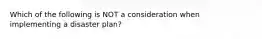 Which of the following is NOT a consideration when implementing a disaster plan?