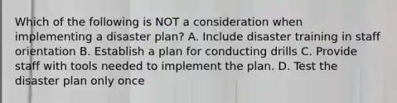 Which of the following is NOT a consideration when implementing a disaster plan? A. Include disaster training in staff orientation B. Establish a plan for conducting drills C. Provide staff with tools needed to implement the plan. D. Test the disaster plan only once