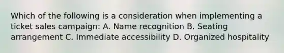 Which of the following is a consideration when implementing a ticket sales campaign: A. Name recognition B. Seating arrangement C. Immediate accessibility D. Organized hospitality