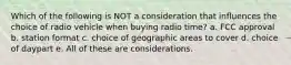 Which of the following is NOT a consideration that influences the choice of radio vehicle when buying radio time? a. FCC approval b. station format c. choice of geographic areas to cover d. choice of daypart e. All of these are considerations.