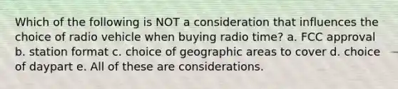 Which of the following is NOT a consideration that influences the choice of radio vehicle when buying radio time? a. FCC approval b. station format c. choice of geographic areas to cover d. choice of daypart e. All of these are considerations.