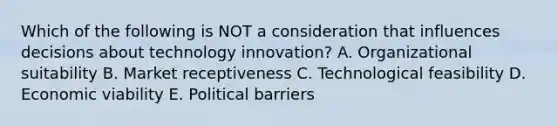 Which of the following is NOT a consideration that influences decisions about technology innovation? A. Organizational suitability B. Market receptiveness C. Technological feasibility D. Economic viability E. Political barriers