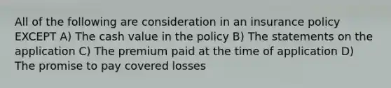 All of the following are consideration in an insurance policy EXCEPT A) The cash value in the policy B) The statements on the application C) The premium paid at the time of application D) The promise to pay covered losses