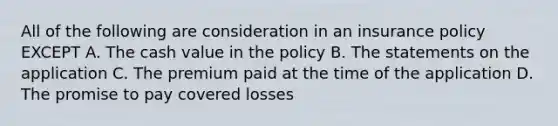 All of the following are consideration in an insurance policy EXCEPT A. The cash value in the policy B. The statements on the application C. The premium paid at the time of the application D. The promise to pay covered losses