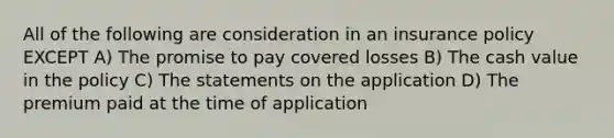 All of the following are consideration in an insurance policy EXCEPT A) The promise to pay covered losses B) The cash value in the policy C) The statements on the application D) The premium paid at the time of application