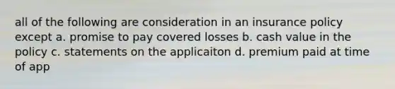 all of the following are consideration in an insurance policy except a. promise to pay covered losses b. cash value in the policy c. statements on the applicaiton d. premium paid at time of app