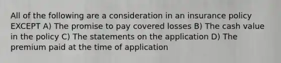 All of the following are a consideration in an insurance policy EXCEPT A) The promise to pay covered losses B) The cash value in the policy C) The statements on the application D) The premium paid at the time of application