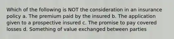 Which of the following is NOT the consideration in an insurance policy a. The premium paid by the insured b. The application given to a prospective insured c. The promise to pay covered losses d. Something of value exchanged between parties