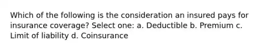 Which of the following is the consideration an insured pays for insurance coverage? Select one: a. Deductible b. Premium c. Limit of liability d. Coinsurance