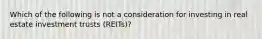 Which of the following is not a consideration for investing in real estate investment trusts (REITs)?