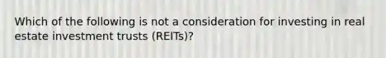 Which of the following is not a consideration for investing in real estate investment trusts (REITs)?