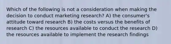 Which of the following is not a consideration when making the decision to conduct marketing research? A) the consumer's attitude toward research B) the costs versus the benefits of research C) the resources available to conduct the research D) the resources available to implement the research findings