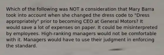 Which of the following was NOT a consideration that Mary Barra took into account when she changed the dress code to "Dress appropriately" prior to becoming CEO at General Motors? It would save a lot of expenses on paper. It could be misinterpreted by employees. High-ranking managers would not be comfortable with it. Managers would have to use their judgment in enforcing the standard.