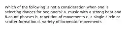 Which of the following is not a consideration when one is selecting dances for beginners? a. music with a strong beat and 8-count phrases b. repetition of movements c. a single circle or scatter formation d. variety of locomotor movements