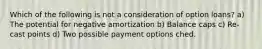 Which of the following is not a consideration of option loans? a) The potential for negative amortization b) Balance caps c) Re-cast points d) Two possible payment options ched.