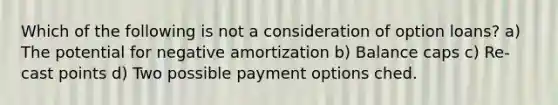 Which of the following is not a consideration of option loans? a) The potential for negative amortization b) Balance caps c) Re-cast points d) Two possible payment options ched.