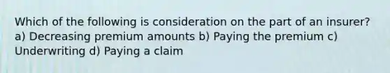 Which of the following is consideration on the part of an insurer? a) Decreasing premium amounts b) Paying the premium c) Underwriting d) Paying a claim