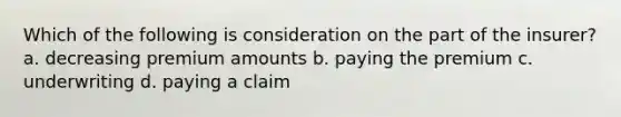 Which of the following is consideration on the part of the insurer? a. decreasing premium amounts b. paying the premium c. underwriting d. paying a claim