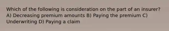 Which of the following is consideration on the part of an insurer? A) Decreasing premium amounts B) Paying the premium C) Underwriting D) Paying a claim