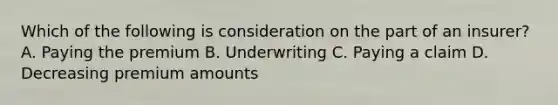 Which of the following is consideration on the part of an insurer? A. Paying the premium B. Underwriting C. Paying a claim D. Decreasing premium amounts