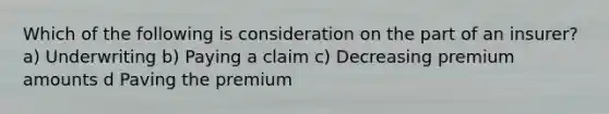 Which of the following is consideration on the part of an insurer? a) Underwriting b) Paying a claim c) Decreasing premium amounts d Paving the premium