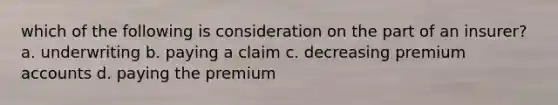 which of the following is consideration on the part of an insurer? a. underwriting b. paying a claim c. decreasing premium accounts d. paying the premium