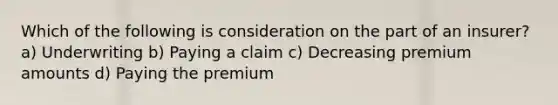 Which of the following is consideration on the part of an insurer? a) Underwriting b) Paying a claim c) Decreasing premium amounts d) Paying the premium