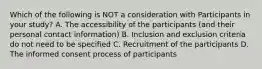 Which of the following is NOT a consideration with Participants in your study? A. The accessibility of the participants (and their personal contact information) B. Inclusion and exclusion criteria do not need to be specified C. Recruitment of the participants D. The informed consent process of participants