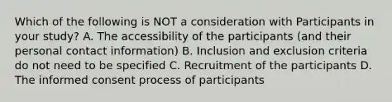 Which of the following is NOT a consideration with Participants in your study? A. The accessibility of the participants (and their personal contact information) B. Inclusion and exclusion criteria do not need to be specified C. Recruitment of the participants D. The informed consent process of participants