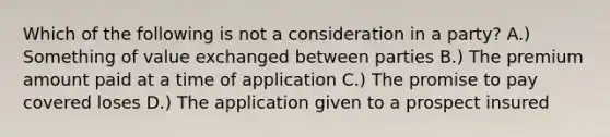 Which of the following is not a consideration in a party? A.) Something of value exchanged between parties B.) The premium amount paid at a time of application C.) The promise to pay covered loses D.) The application given to a prospect insured