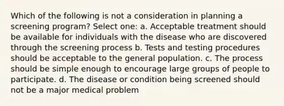 Which of the following is not a consideration in planning a screening program? Select one: a. Acceptable treatment should be available for individuals with the disease who are discovered through the screening process b. Tests and testing procedures should be acceptable to the general population. c. The process should be simple enough to encourage large groups of people to participate. d. The disease or condition being screened should not be a major medical problem