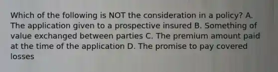 Which of the following is NOT the consideration in a policy? A. The application given to a prospective insured B. Something of value exchanged between parties C. The premium amount paid at the time of the application D. The promise to pay covered losses