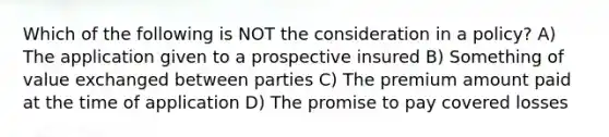 Which of the following is NOT the consideration in a policy? A) The application given to a prospective insured B) Something of value exchanged between parties C) The premium amount paid at the time of application D) The promise to pay covered losses