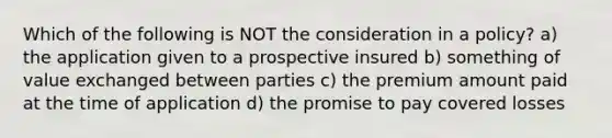 Which of the following is NOT the consideration in a policy? a) the application given to a prospective insured b) something of value exchanged between parties c) the premium amount paid at the time of application d) the promise to pay covered losses