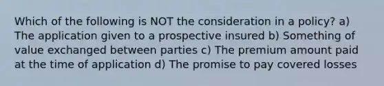 Which of the following is NOT the consideration in a policy? a) The application given to a prospective insured b) Something of value exchanged between parties c) The premium amount paid at the time of application d) The promise to pay covered losses