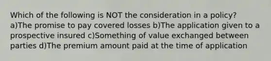 Which of the following is NOT the consideration in a policy? a)The promise to pay covered losses b)The application given to a prospective insured c)Something of value exchanged between parties d)The premium amount paid at the time of application