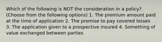 Which of the following is NOT the consideration in a policy? (Choose from the following options) 1. The premium amount paid at the time of application 2. The promise to pay covered losses 3. The application given to a prospective insured 4. Something of value exchanged between parties