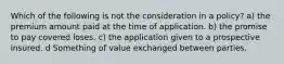 Which of the following is not the consideration in a policy? a) the premium amount paid at the time of application. b) the promise to pay covered loses. c) the application given to a prospective insured. d Something of value exchanged between parties.