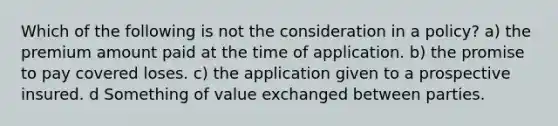 Which of the following is not the consideration in a policy? a) the premium amount paid at the time of application. b) the promise to pay covered loses. c) the application given to a prospective insured. d Something of value exchanged between parties.