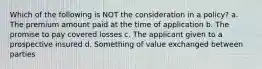 Which of the following is NOT the consideration in a policy? a. The premium amount paid at the time of application b. The promise to pay covered losses c. The applicant given to a prospective insured d. Something of value exchanged between parties