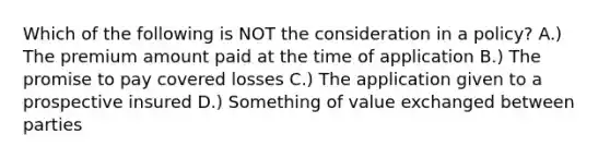 Which of the following is NOT the consideration in a policy? A.) The premium amount paid at the time of application B.) The promise to pay covered losses C.) The application given to a prospective insured D.) Something of value exchanged between parties