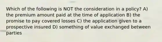 Which of the following is NOT the consideration in a policy? A) the premium amount paid at the time of application B) the promise to pay covered losses C) the application given to a prospective insured D) something of value exchanged between parties