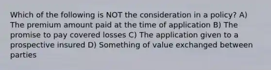 Which of the following is NOT the consideration in a policy? A) The premium amount paid at the time of application B) The promise to pay covered losses C) The application given to a prospective insured D) Something of value exchanged between parties